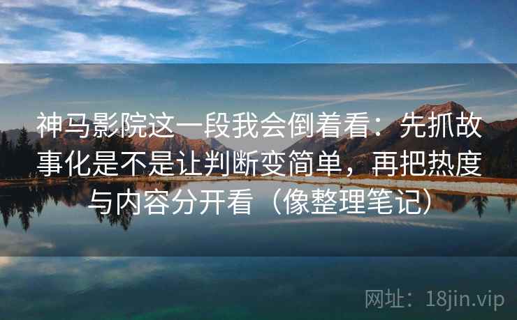 神马影院这一段我会倒着看：先抓故事化是不是让判断变简单，再把热度与内容分开看（像整理笔记）