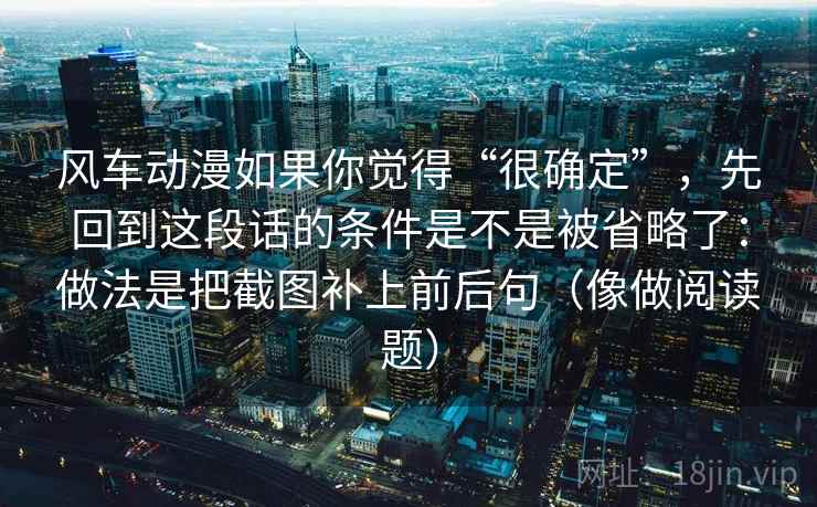 风车动漫如果你觉得“很确定”，先回到这段话的条件是不是被省略了：做法是把截图补上前后句（像做阅读题）