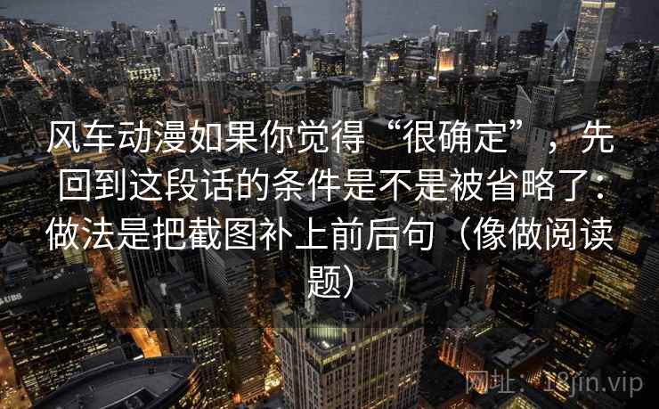 风车动漫如果你觉得“很确定”，先回到这段话的条件是不是被省略了：做法是把截图补上前后句（像做阅读题）
