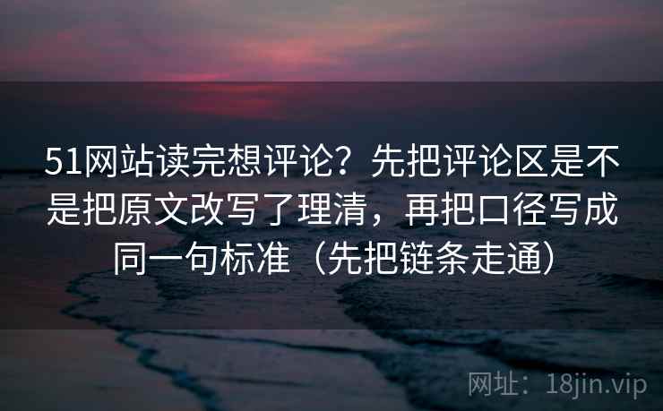 51网站读完想评论？先把评论区是不是把原文改写了理清，再把口径写成同一句标准（先把链条走通）