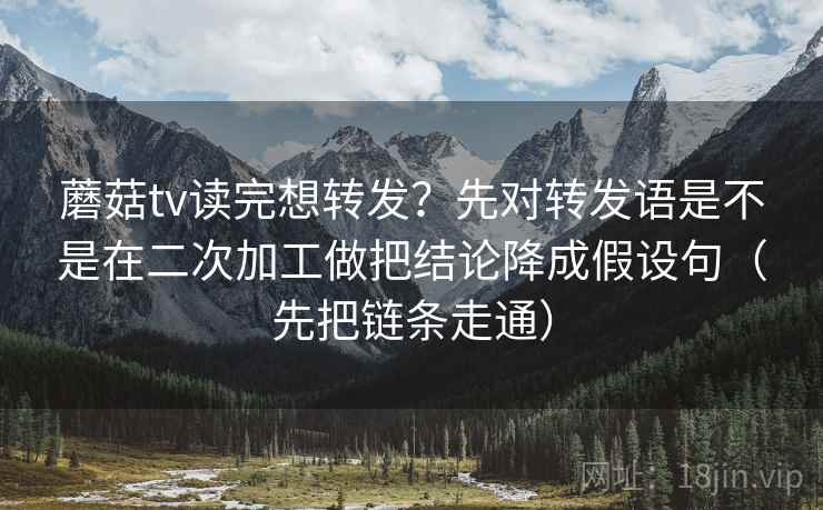 蘑菇tv读完想转发？先对转发语是不是在二次加工做把结论降成假设句（先把链条走通）