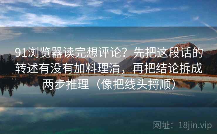91浏览器读完想评论？先把这段话的转述有没有加料理清，再把结论拆成两步推理（像把线头捋顺）