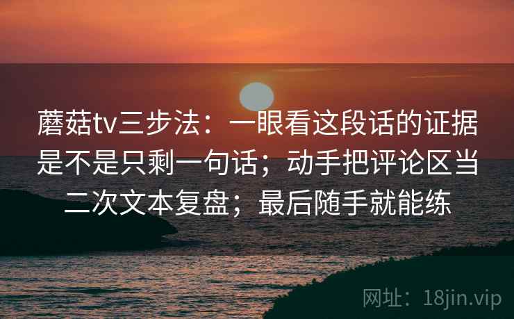 蘑菇tv三步法：一眼看这段话的证据是不是只剩一句话；动手把评论区当二次文本复盘；最后随手就能练