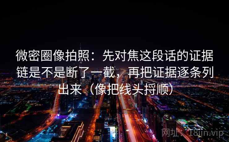 微密圈像拍照：先对焦这段话的证据链是不是断了一截，再把证据逐条列出来（像把线头捋顺）