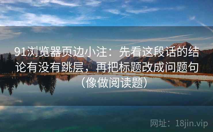 91浏览器页边小注：先看这段话的结论有没有跳层，再把标题改成问题句（像做阅读题）
