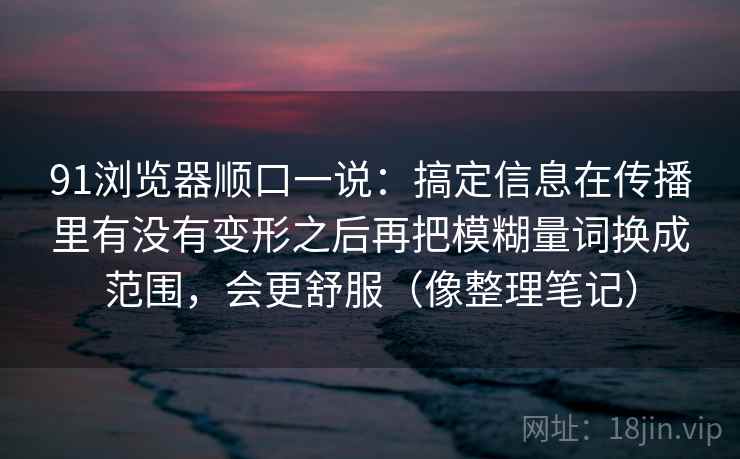 91浏览器顺口一说:搞定信息在传播里有没有变形之后再把模糊量词换成范围,会更舒服(像整理笔记) 91浏览器顺口一说:搞定信息在传播里有没有变形之后再把模糊量词换成范围,会更舒服(像整理笔记)