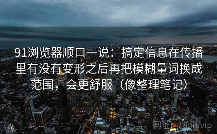 91浏览器顺口一说：搞定信息在传播里有没有变形之后再把模糊量词换成范围，会更舒服（像整理笔记）