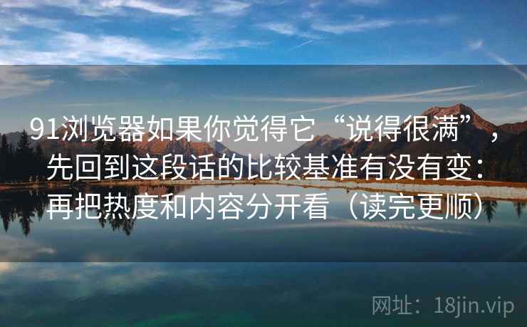 91浏览器如果你觉得它“说得很满”，先回到这段话的比较基准有没有变：再把热度和内容分开看（读完更顺）