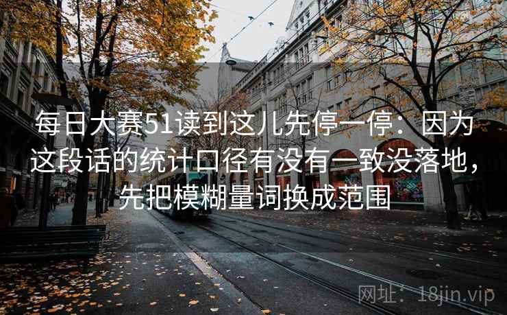 每日大赛51读到这儿先停一停:因为这段话的统计口径有没有一致没落地,先把模糊量词换成范围 每日大赛51读到这儿先停一停:因为这段话的统计口径有没有一致没落地,先把模糊量词换成范围