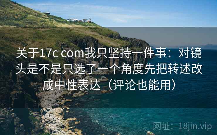 关于17c com我只坚持一件事：对镜头是不是只选了一个角度先把转述改成中性表达（评论也能用）