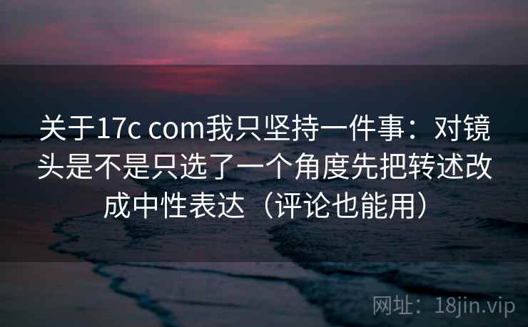 关于17c com我只坚持一件事：对镜头是不是只选了一个角度先把转述改成中性表达（评论也能用）