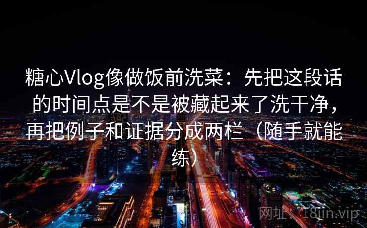 糖心Vlog像做饭前洗菜:先把这段话的时间点是不是被藏起来了洗干净,再把例子和证据分成两栏(随手就能练) 糖心Vlog像做饭前洗菜:先把这段话的时间点是不是被藏起来了洗干净,再把例子和证据分成两栏(随手就能练)