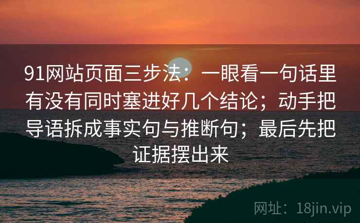 91网站页面三步法:一眼看一句话里有没有同时塞进好几个结论;动手把导语拆成事实句与推断句;最后先把证据摆出来 91网站页面三步法:一眼看一句话里有没有同时塞进好几个结论;动手把导语拆成事实句与推断句;最后先把证据摆出来