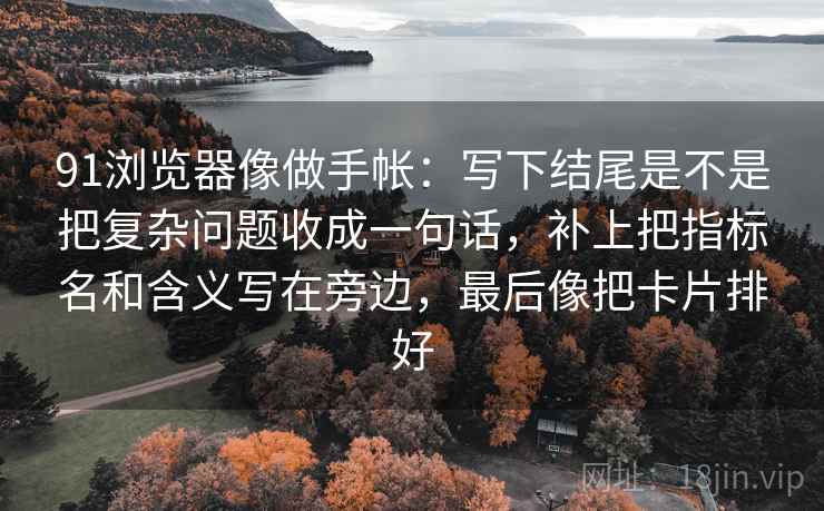 91浏览器像做手帐：写下结尾是不是把复杂问题收成一句话，补上把指标名和含义写在旁边，最后像把卡片排好