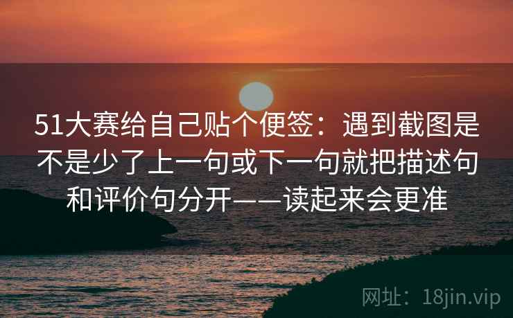 51大赛给自己贴个便签：遇到截图是不是少了上一句或下一句就把描述句和评价句分开——读起来会更准