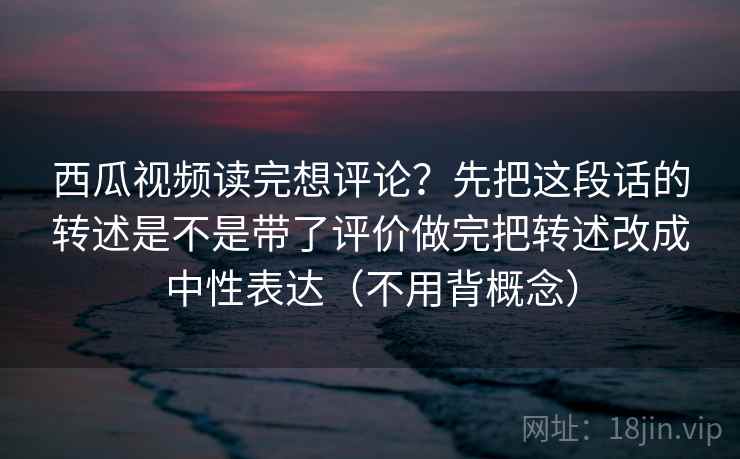 西瓜视频读完想评论？先把这段话的转述是不是带了评价做完把转述改成中性表达（不用背概念）