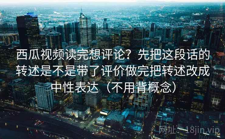 西瓜视频读完想评论?先把这段话的转述是不是带了评价做完把转述改成中性表达(不用背概念) 西瓜视频读完想评论?先把这段话的转述是不是带了评价做完把转述改成中性表达(不用背概念)