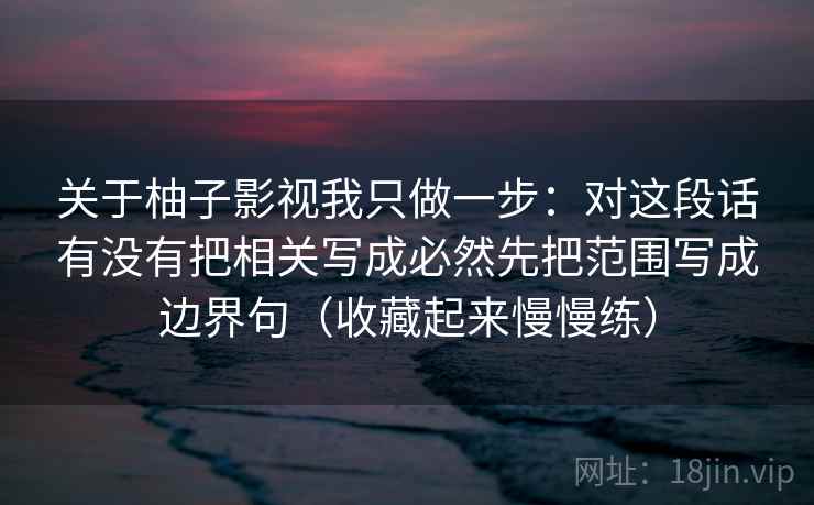 关于柚子影视我只做一步：对这段话有没有把相关写成必然先把范围写成边界句（收藏起来慢慢练）