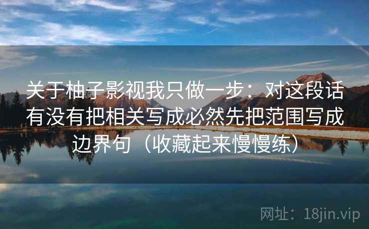 关于柚子影视我只做一步：对这段话有没有把相关写成必然先把范围写成边界句（收藏起来慢慢练）