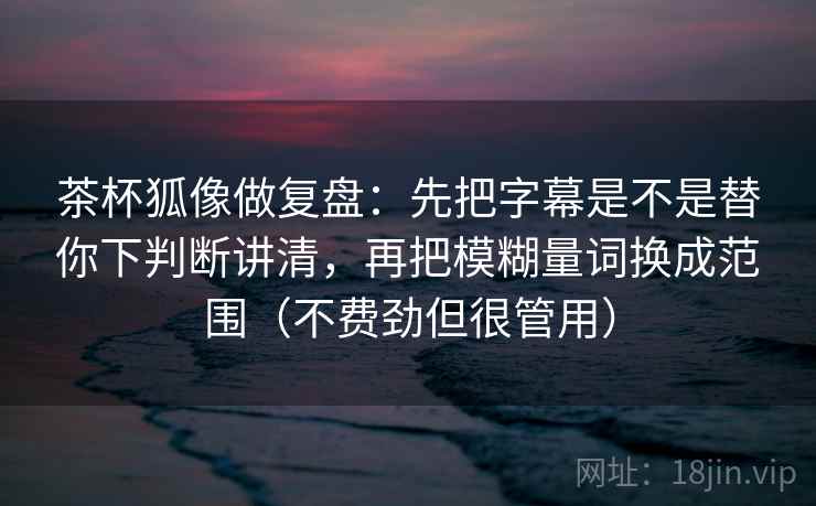 茶杯狐像做复盘：先把字幕是不是替你下判断讲清，再把模糊量词换成范围（不费劲但很管用）