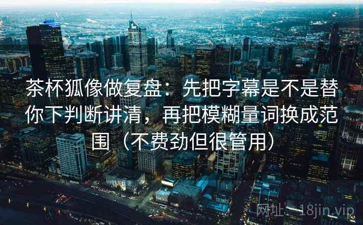 茶杯狐像做复盘：先把字幕是不是替你下判断讲清，再把模糊量词换成范围（不费劲但很管用）