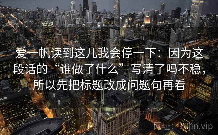 爱一帆读到这儿我会停一下:因为这段话的“谁做了什么”写清了吗不稳,所以先把标题改成问题句再看 爱一帆读到这儿我会停一下:因为这段话的“谁做了什么”写清了吗不稳,所以先把标题改成问题句再看