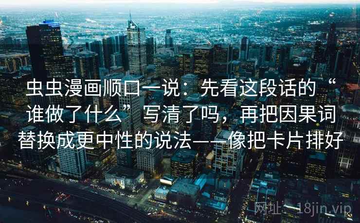 虫虫漫画顺口一说:先看这段话的“谁做了什么”写清了吗,再把因果词替换成更中性的说法——像把卡片排好 虫虫漫画顺口一说:先看这段话的“谁做了什么”写清了吗,再把因果词替换成更中性的说法——像把卡片排好