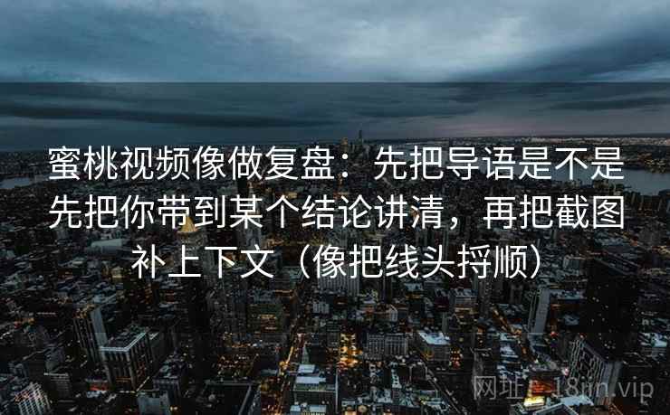 蜜桃视频像做复盘：先把导语是不是先把你带到某个结论讲清，再把截图补上下文（像把线头捋顺）