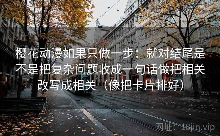 樱花动漫如果只做一步：就对结尾是不是把复杂问题收成一句话做把相关改写成相关（像把卡片排好）