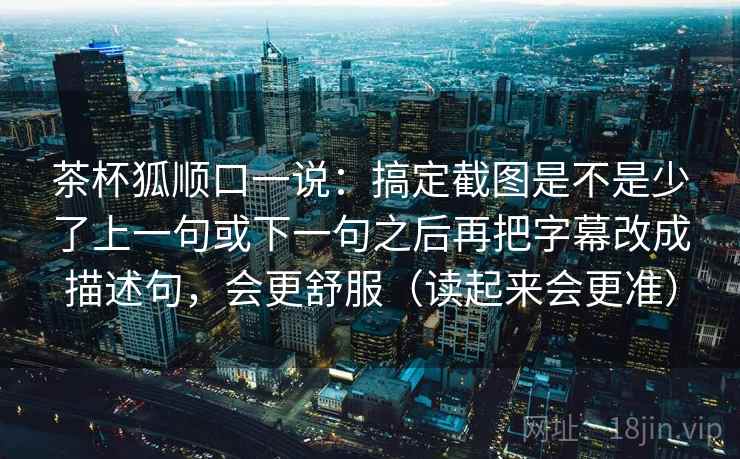 茶杯狐顺口一说：搞定截图是不是少了上一句或下一句之后再把字幕改成描述句，会更舒服（读起来会更准）