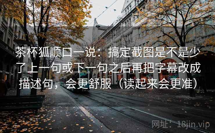 茶杯狐顺口一说：搞定截图是不是少了上一句或下一句之后再把字幕改成描述句，会更舒服（读起来会更准）