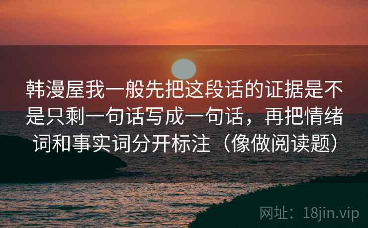 韩漫屋我一般先把这段话的证据是不是只剩一句话写成一句话，再把情绪词和事实词分开标注（像做阅读题）