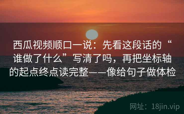 西瓜视频顺口一说：先看这段话的“谁做了什么”写清了吗，再把坐标轴的起点终点读完整——像给句子做体检
