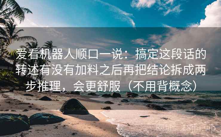 爱看机器人顺口一说：搞定这段话的转述有没有加料之后再把结论拆成两步推理，会更舒服（不用背概念）