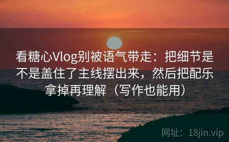 看糖心Vlog别被语气带走：把细节是不是盖住了主线摆出来，然后把配乐拿掉再理解（写作也能用）