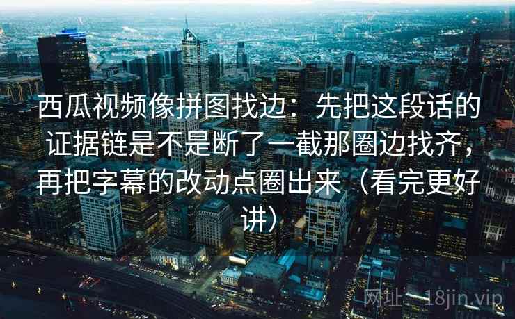 西瓜视频像拼图找边：先把这段话的证据链是不是断了一截那圈边找齐，再把字幕的改动点圈出来（看完更好讲）