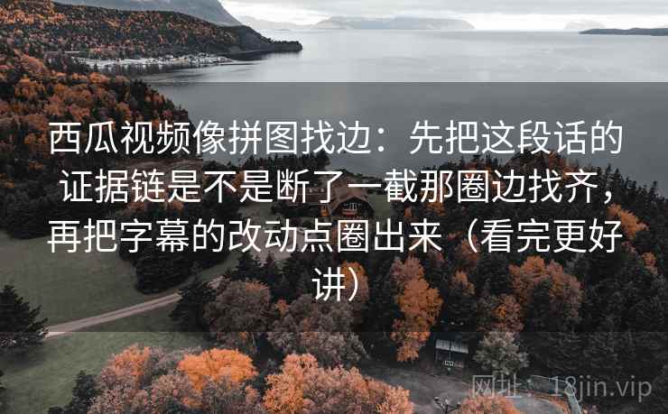 西瓜视频像拼图找边：先把这段话的证据链是不是断了一截那圈边找齐，再把字幕的改动点圈出来（看完更好讲）