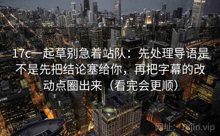 17c一起草别急着站队：先处理导语是不是先把结论塞给你，再把字幕的改动点圈出来（看完会更顺）