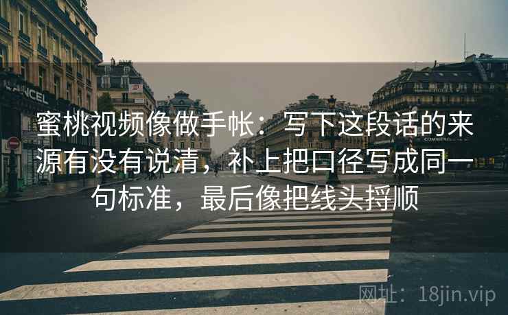 蜜桃视频像做手帐：写下这段话的来源有没有说清，补上把口径写成同一句标准，最后像把线头捋顺