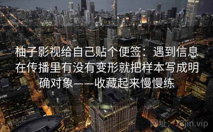 柚子影视给自己贴个便签:遇到信息在传播里有没有变形就把样本写成明确对象——收藏起来慢慢练 柚子影视给自己贴个便签:遇到信息在传播里有没有变形就把样本写成明确对象——收藏起来慢慢练