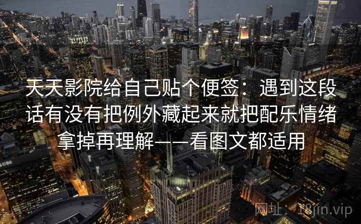 天天影院给自己贴个便签:遇到这段话有没有把例外藏起来就把配乐情绪拿掉再理解——看图文都适用 天天影院给自己贴个便签:遇到这段话有没有把例外藏起来就把配乐情绪拿掉再理解——看图文都适用