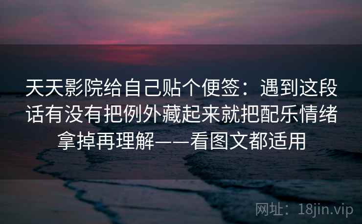 天天影院给自己贴个便签:遇到这段话有没有把例外藏起来就把配乐情绪拿掉再理解——看图文都适用 天天影院给自己贴个便签:遇到这段话有没有把例外藏起来就把配乐情绪拿掉再理解——看图文都适用